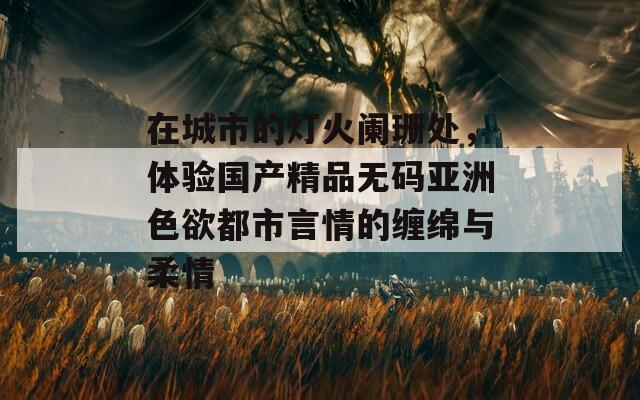 在城市的灯火阑珊处，体验国产精品无码亚洲色欲都市言情的缠绵与柔情