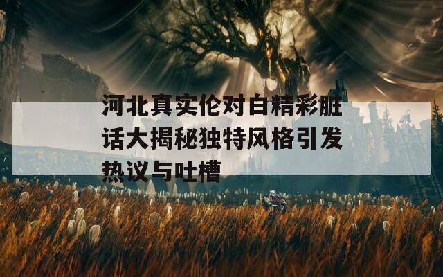 河北真实伦对白精彩脏话大揭秘独特风格引发热议与吐槽