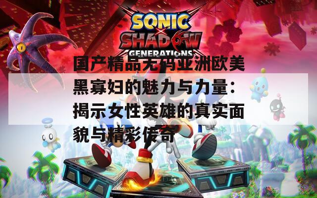 国产精品无码亚洲欧美黑寡妇的魅力与力量：揭示女性英雄的真实面貌与精彩传奇