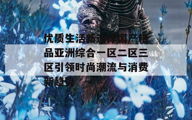 优质生活新选择国产精品亚洲综合一区二区三区引领时尚潮流与消费新趋势