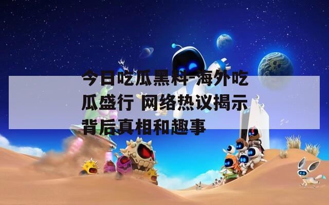今日吃瓜黑料-海外吃瓜盛行 网络热议揭示背后真相和趣事