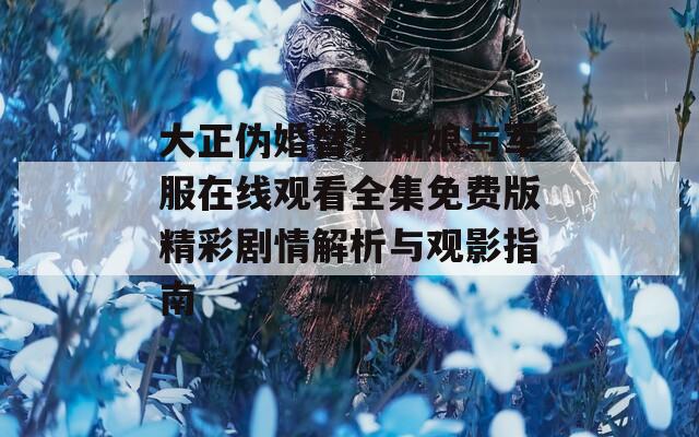 大正伪婚替身新娘与军服在线观看全集免费版精彩剧情解析与观影指南