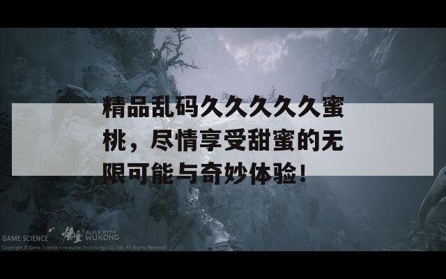 精品乱码久久久久久蜜桃，尽情享受甜蜜的无限可能与奇妙体验！