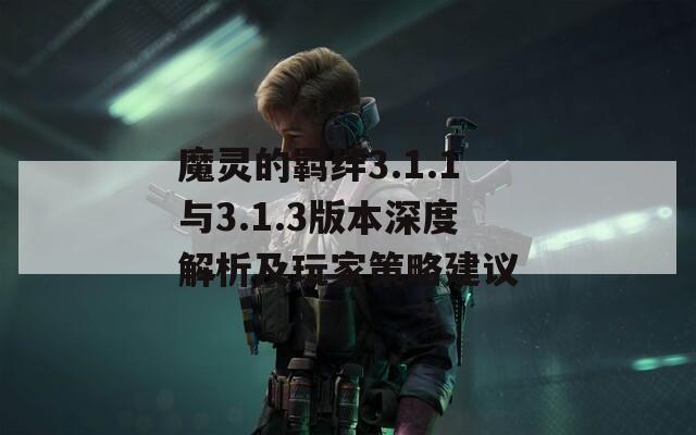 魔灵的羁绊3.1.1与3.1.3版本深度解析及玩家策略建议