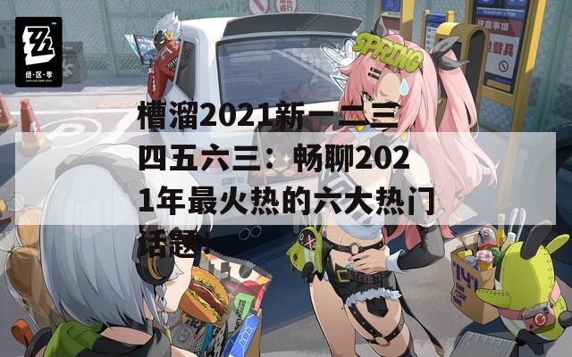 槽溜2021新一二三四五六三：畅聊2021年最火热的六大热门话题！