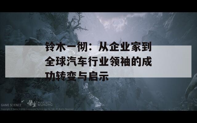铃木一彻：从企业家到全球汽车行业领袖的成功转变与启示