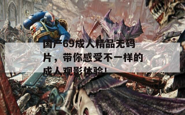 国产69成人精品无码片，带你感受不一样的成人观影体验！