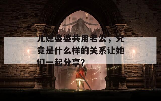 儿媳婆婆共用老公，究竟是什么样的关系让她们一起分享？