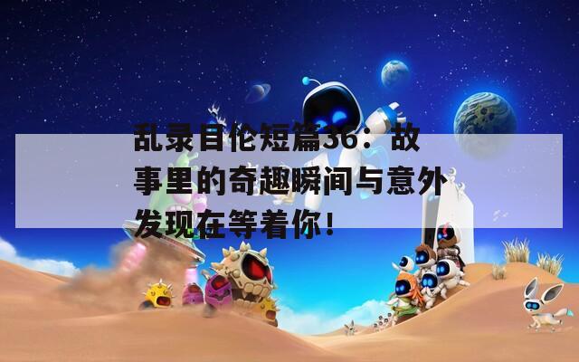 乱录目伦短篇36：故事里的奇趣瞬间与意外发现在等着你！