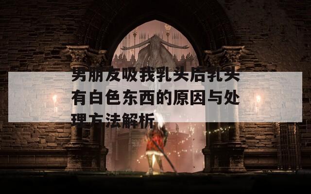 男朋友吸我乳头后乳头有白色东西的原因与处理方法解析