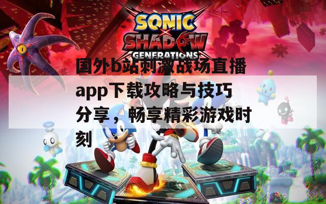 国外b站刺激战场直播app下载攻略与技巧分享，畅享精彩游戏时刻