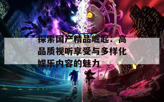 探索国产精品崛起：高品质视听享受与多样化娱乐内容的魅力
