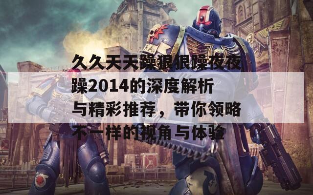 久久天天躁狠狠躁夜夜躁2014的深度解析与精彩推荐，带你领略不一样的视角与体验