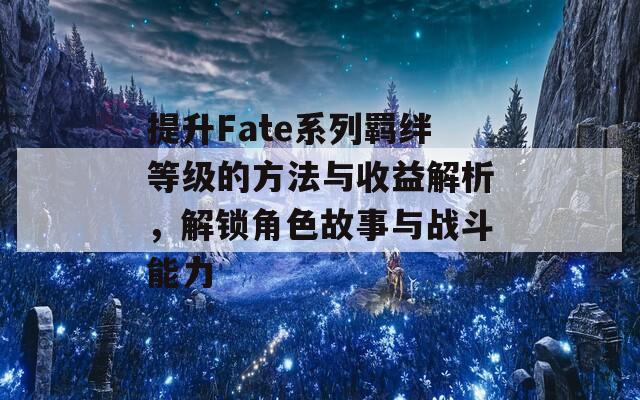 提升Fate系列羁绊等级的方法与收益解析，解锁角色故事与战斗能力