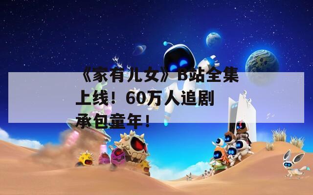 《家有儿女》B站全集上线！60万人追剧 承包童年！
