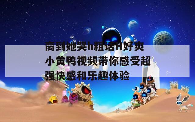 脔到她哭h粗话H好爽小黄鸭视频带你感受超强快感和乐趣体验