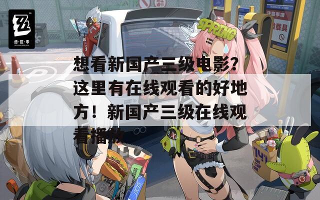 想看新国产三级电影？这里有在线观看的好地方！新国产三级在线观看播放