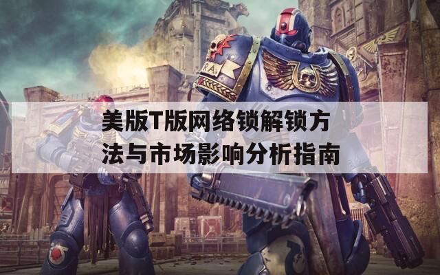 美版T版网络锁解锁方法与市场影响分析指南