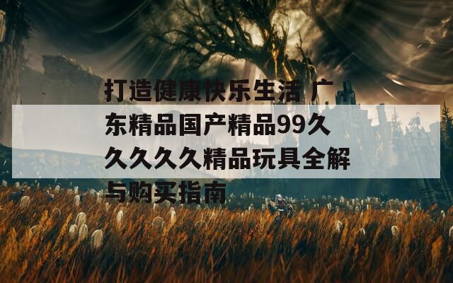 打造健康快乐生活 广东精品国产精品99久久久久久精品玩具全解与购买指南
