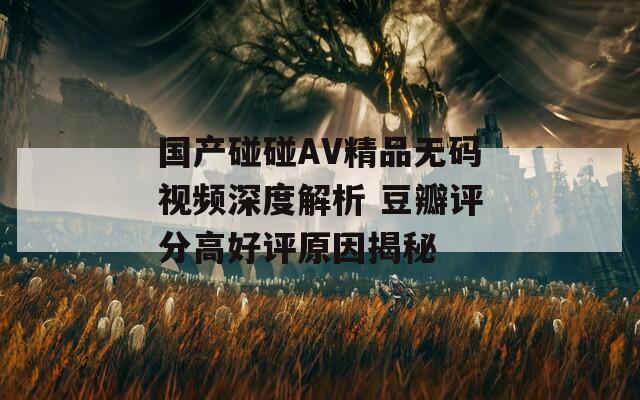 国产碰碰AV精品无码视频深度解析 豆瓣评分高好评原因揭秘