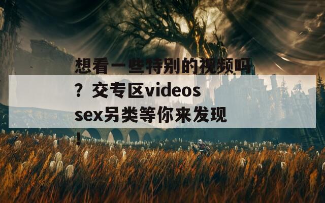 想看一些特别的视频吗？交专区videossex另类等你来发现！
