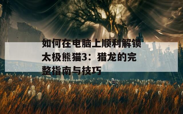 如何在电脑上顺利解锁太极熊猫3：猎龙的完整指南与技巧