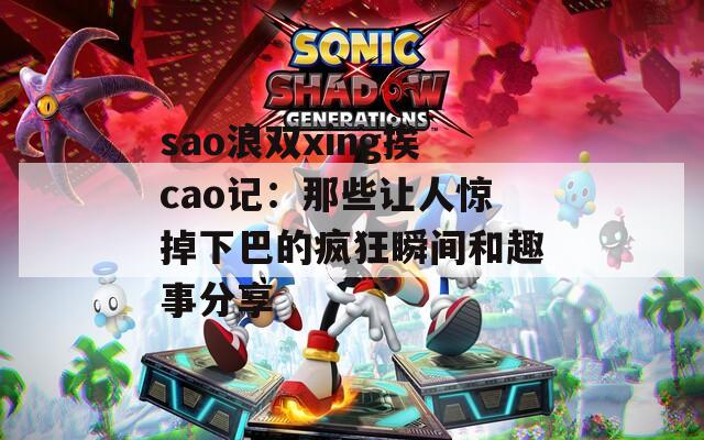 sao浪双xing挨cao记：那些让人惊掉下巴的疯狂瞬间和趣事分享