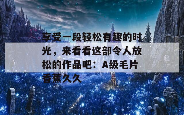 享受一段轻松有趣的时光，来看看这部令人放松的作品吧：A级毛片香蕉久久