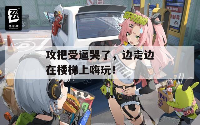 攻把受逼哭了，边走边在楼梯上嗨玩！