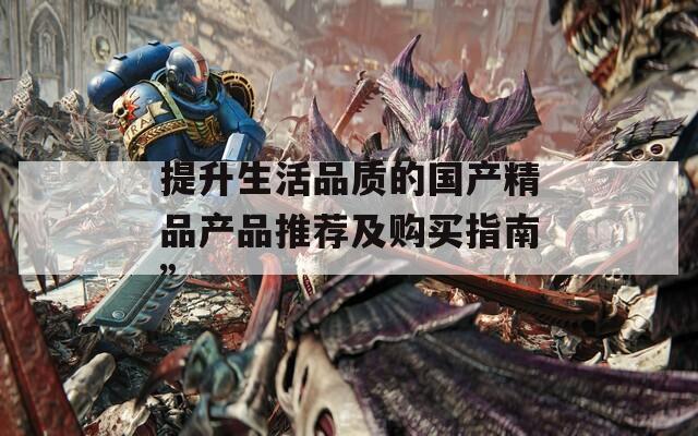 提升生活品质的国产精品产品推荐及购买指南”
