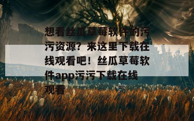 想看丝瓜草莓软件的污污资源？来这里下载在线观看吧！丝瓜草莓软件app污污下载在线观看
