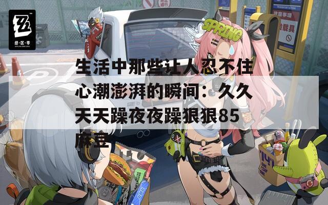 生活中那些让人忍不住心潮澎湃的瞬间：久久天天躁夜夜躁狠狠85麻豆