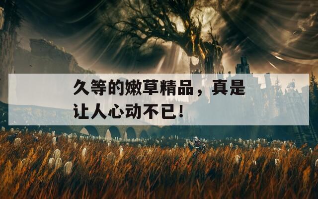 久等的嫩草精品，真是让人心动不已！
