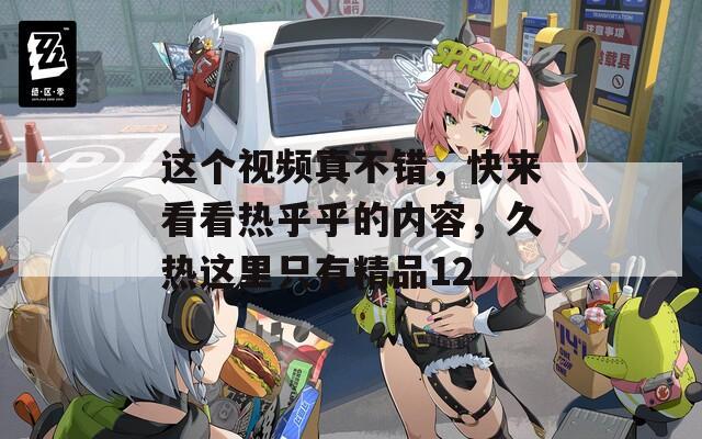 这个视频真不错，快来看看热乎乎的内容，久热这里只有精品12