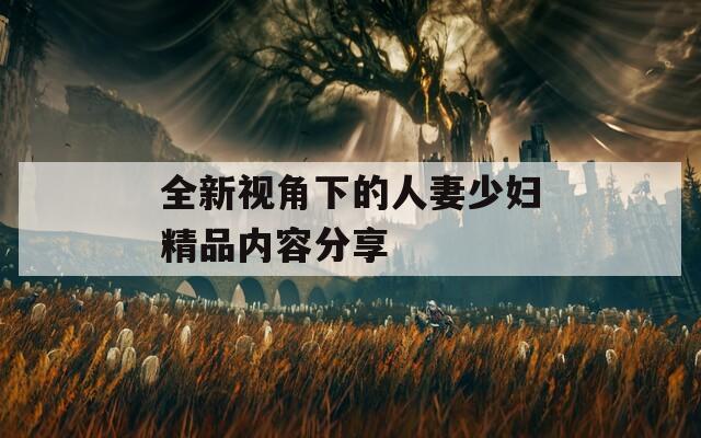 全新视角下的人妻少妇精品内容分享