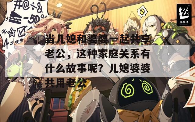 当儿媳和婆婆一起共享老公，这种家庭关系有什么故事呢？儿媳婆婆共用老公