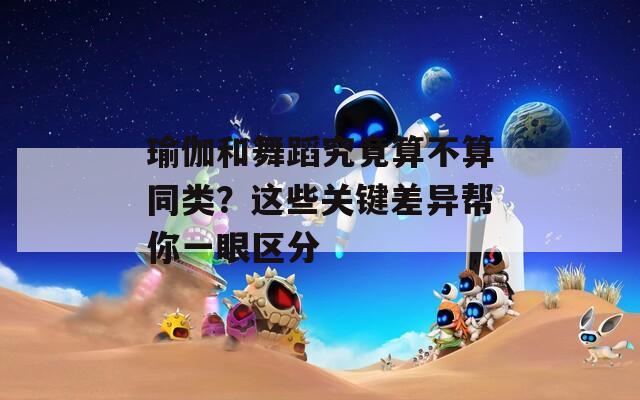 瑜伽和舞蹈究竟算不算同类？这些关键差异帮你一眼区分