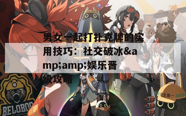男女一起打扑克牌的实用技巧：社交破冰&amp;娱乐晋级攻略