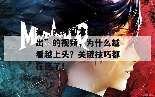 看“大肉和大捧一进一出”的视频，为什么越看越上头？关键技巧都在这了！