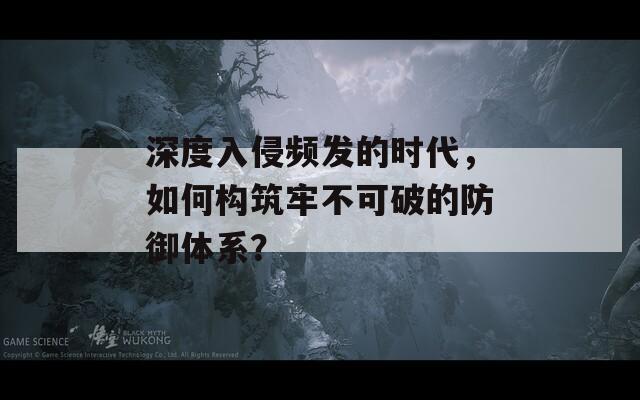 深度入侵频发的时代，如何构筑牢不可破的防御体系？