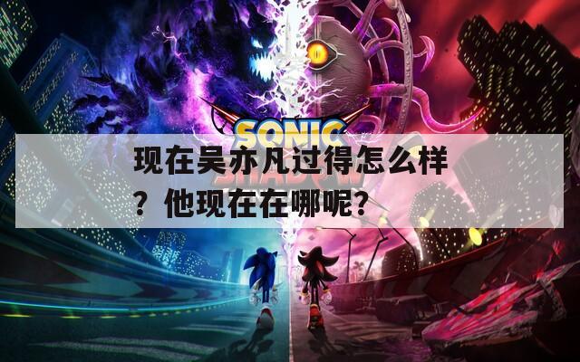 现在吴亦凡过得怎么样？他现在在哪呢？