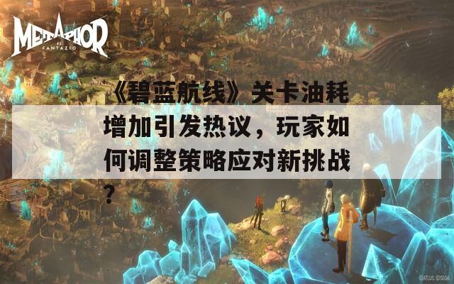 《碧蓝航线》关卡油耗增加引发热议，玩家如何调整策略应对新挑战？