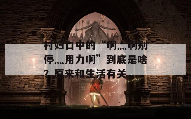 村妇口中的“啊灬啊别停灬用力啊”到底是啥？原来和生活有关