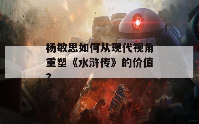杨敏思如何从现代视角重塑《水浒传》的价值？