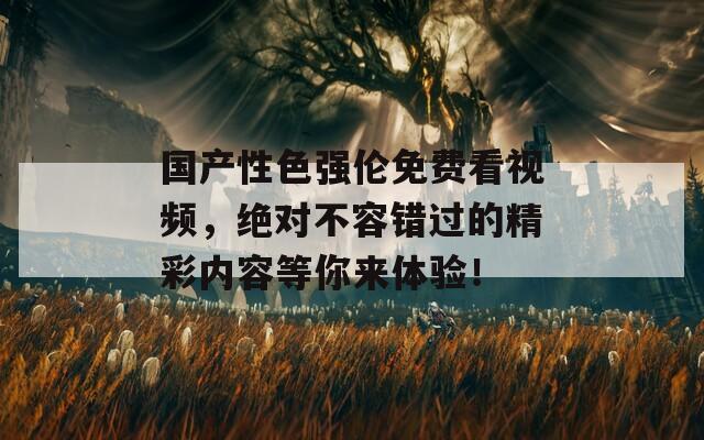 国产性色强伦免费看视频，绝对不容错过的精彩内容等你来体验！