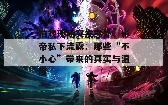 拍戏现场突发意外，影帝私下流露：那些“不小心”带来的真实与温度