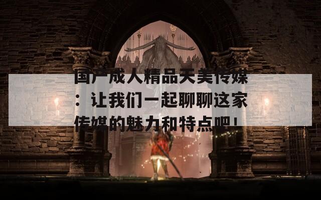 国产成人精品天美传媒：让我们一起聊聊这家传媒的魅力和特点吧！