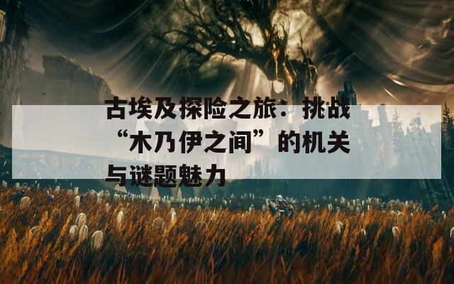 古埃及探险之旅：挑战“木乃伊之间”的机关与谜题魅力