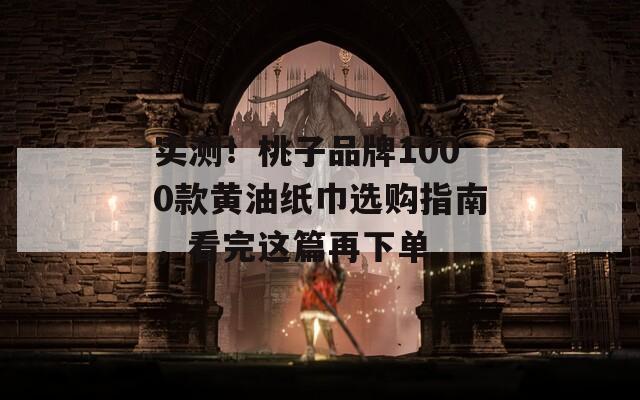 实测！桃子品牌1000款黄油纸巾选购指南，看完这篇再下单