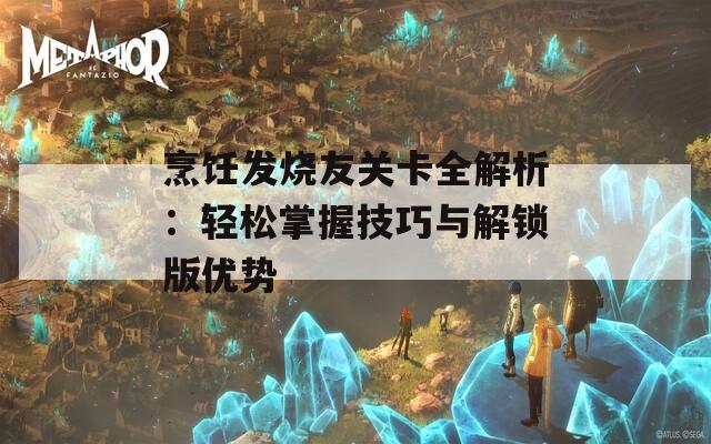 烹饪发烧友关卡全解析：轻松掌握技巧与解锁版优势